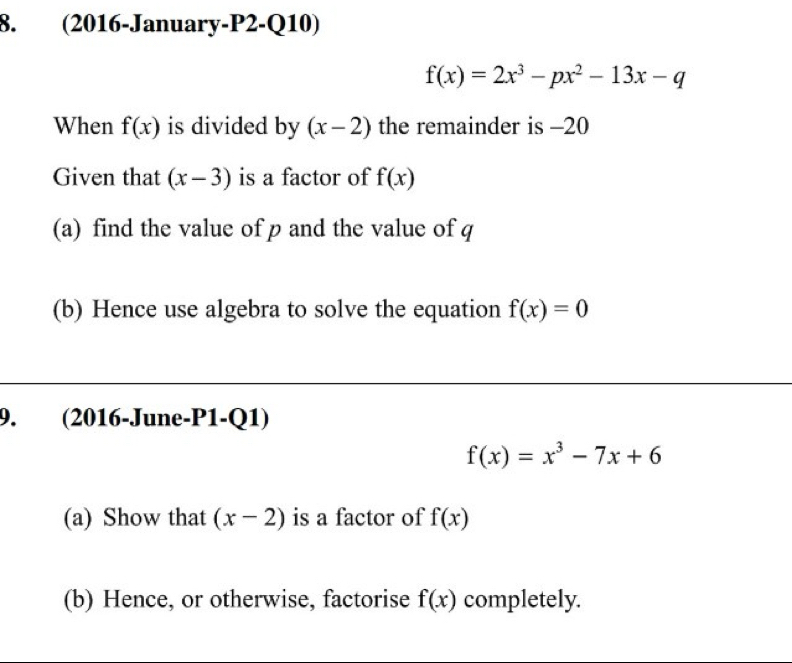 (2016-January-P2-Q10)
f(x)=2x^3-px^2-13x-q
When f(x) is divided by (x-2) the remainder is -20
Given that (x-3) is a factor of f(x)
(a) find the value of p and the value of q
(b) Hence use algebra to solve the equation f(x)=0
9. (2016-June-P1-Q1)
f(x)=x^3-7x+6
(a) Show that (x-2) is a factor of f(x)
(b) Hence, or otherwise, factorise f(x) completely.