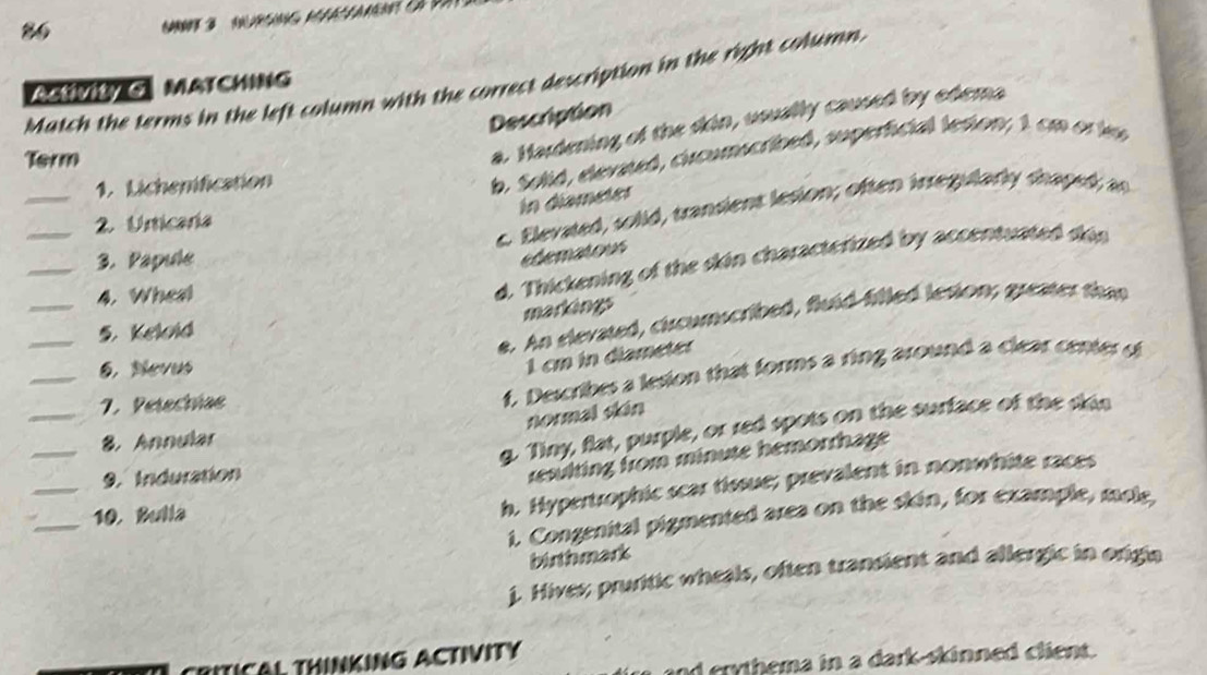 Match the terms in the left column with the correct description in the right column.
ASVItY G MATCHING
Description
a. Hardening of the skin, usually caused by edema
_
b. Solid, elevated, cicumscribed, superficial terion; 1 cm or i
Term
1. Lichenification
In diameter
_
c. Elevated, solid, transiens lesion; often iregularly shaped as
2. Unticaria
_3. Papule
edematous
_
4. Wheal
d. Thickening of the skin characterized by accentuated din
markings
_
e. An elevated, circumscribed, fluid filled lesion; greater tha
5. Kelold
_
6. Nevus
1 cm in diameter
_
7. Petechiae
f. Describes a lesion that forms a ring around a clear center of
normal skán
_
g. Tiny, flat, purple, or red spots on the surface of the din
8. Annular
_
9. Induration
resulting from minute hemorrhage 
_10. Bulla
h. Hypertrophic scar fissue; prevalent in nonwhite races
1. Congenital pigmented area on the skin, for example, mole,
birthmark
j. Hiver; pruritic wheals, often transient and allergic in origia
TICAL THINKING ACTIVITY
nd erythema in a dark-skinned client.
