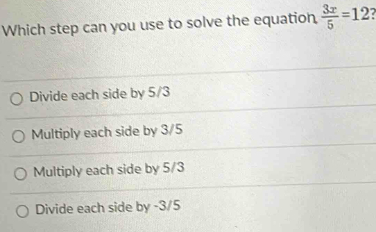 Which step can you use to solve the equation,  3x/5 =12
Divide each side by 5/3
Multiply each side by 3/5
Multiply each side by 5/3
Divide each side by -3/5