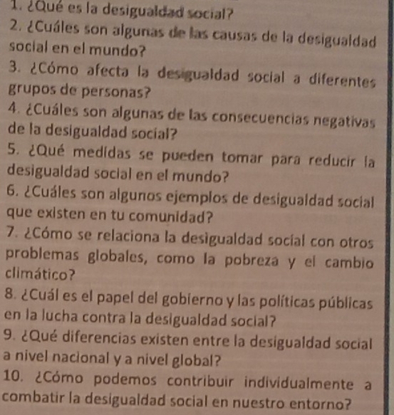 ¿Qué es la desigualdad social? 
2. ¿Cuáles son algunas de las causas de la desigualdad 
social en el mundo? 
3. ¿Cómo afecta la desigualdad social a diferentes 
grupos de personas? 
4. ¿Cuáles son algunas de las consecuencias negativas 
de la desigualdad social? 
5. ¿Qué medidas se pueden tomar para reducir la 
desigualdad social en el mundo? 
6. ¿Cuáles son algunos ejemplos de desigualdad social 
que existen en tu comunidad? 
7. ¿Cómo se relaciona la desigualdad socíal con otros 
problemas globales, como la pobreza y el cambio 
climático? 
8. ¿Cuál es el papel del gobierno y las políticas públicas 
en la lucha contra la desigualdad social? 
9. ¿Qué diferencias existen entre la desigualdad social 
a nivel nacional y a nivel global? 
10. ¿Cómo podemos contribuir individualmente a 
combatir la desigualdad social en nuestro entorno?