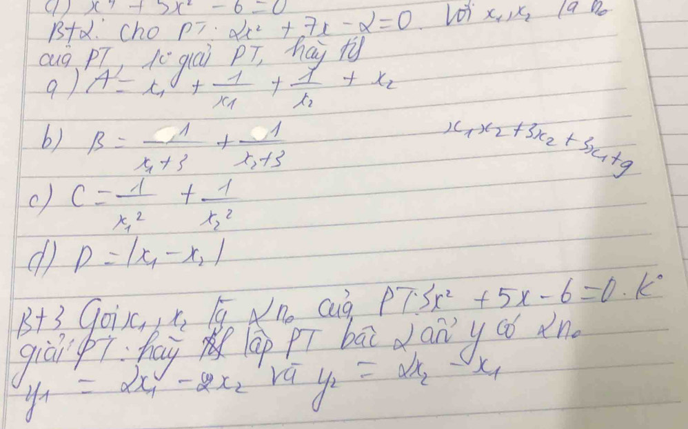 x^4+5x^2-6=0 2x^2+7x-2=0 Lot x_1, x_2 a no 
B+d. Cho pT. 
Qug pT, 10 qiúi pT, hay ty 
9 ) A=x_1+frac 1x_1+frac 1t_2+x_2
6) beta =-frac 1x_1+3+frac 1x_2+3 4x_2+3x_2+3x_1+9
c) c=frac 1x^2_1+frac 1x^2_2
d p=|x_1-x_2|
B+3 Goisc x_2 1 Ano cug PTSx^2+5x-6=0· k^0
giāi i hay m (ap pí bāi dany aó in
y_1=2x_1-2x_2 y_2=a/t= 1/2 - t