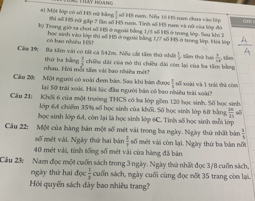 CũNG THảY HOANG
a) Một lớp có số HS nữ bằng  5/3  số HS nam. Nếu 10 HS nam chưa vào lớp GHI 
thì số HS nữ gấp 7 lần số HS nam. Tính số HS nam và nữ của lớp đó
b) Trong giờ ra chơi số HS ở ngoài bằng 1/5 số HS ở trong lớp. Sau khi 2
học sinh vào lớp thì số HS ở ngoài bằng 1/7 số HS ở trong lớp. Hỏi lớp
có bao nhiêu HS?
Câu 19: Ba tấm vài có tất cả 542m. Nếu cắt tấm thứ nhất  1/7 ; tấm thứ hai  3/14  , tấm
thứ ba bằng  2/5  chiều dài của nó thì chiều dài còn lại của ba tấm bằng
nhau. Hỏi mỗi tấm vải bao nhiêu mét?
Câu 20: Một người có xoài đem bán. Sau khi bán được  2/5  số xoài và 1 trái thì còn
lại 50 trái xoài. Hỏi lúc đầu người bán có bao nhiêu trái xoài?
Câu 21: Khối 6 của một trường THCS có ba lớp gồm 120 học sinh. Số học sinh
lớp 6A chiếm 35% số học sinh của khối. Số học sinh lớp 6B bằng  20/21  số
học sinh lớp 6A, còn lại là học sinh lớp 6C. Tính số học sinh mỗi lớp
Câu 22: Một của hàng bán một số mét vải trong ba ngày. Ngày thứ nhất bán  3/5 
số mét vải. Ngày thứ hai bán  2/7  số mét vải còn lại. Ngày thứ ba bán nốt
40 mét vải, tính tổng số mét vải cửa hàng đã bán
Câu 23: Nam đọc một cuốn sách trong 3 ngày. Ngày thứ nhất đọc 3/8 cuốn sách,
ngày thứ hai đọc  1/3  cuốn sách, ngày cuối cùng đọc nốt 35 trang còn lại.
Hỏi quyển sách dày bao nhiêu trang?