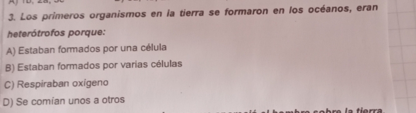 Los primeros organismos en la tierra se formaron en los océanos, eran
heterótrofos porque:
A) Estaban formados por una célula
B) Estaban formados por varias células
C) Respiraban oxigeno
D) Se comian unos a otros
la tierra