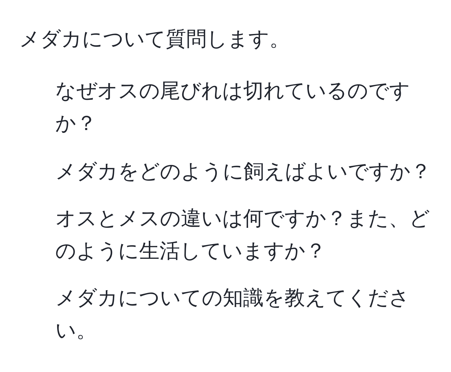 メダカについて質問します。  
1) なぜオスの尾びれは切れているのですか？  
2) メダカをどのように飼えばよいですか？  
3) オスとメスの違いは何ですか？また、どのように生活していますか？  
4) メダカについての知識を教えてください。