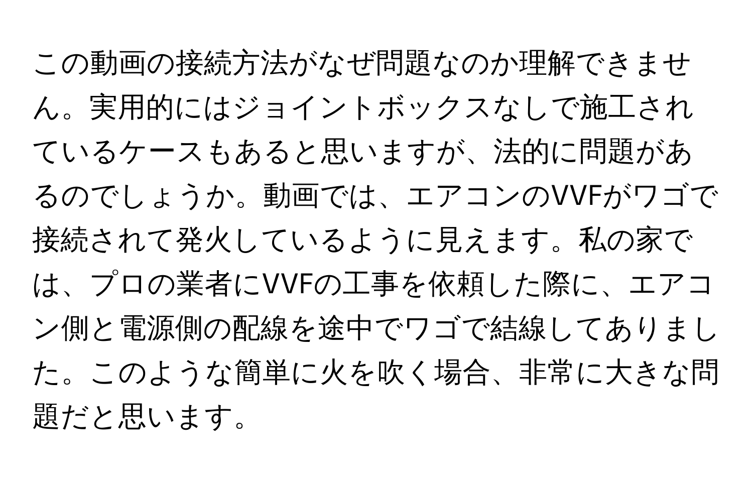 この動画の接続方法がなぜ問題なのか理解できません。実用的にはジョイントボックスなしで施工されているケースもあると思いますが、法的に問題があるのでしょうか。動画では、エアコンのVVFがワゴで接続されて発火しているように見えます。私の家では、プロの業者にVVFの工事を依頼した際に、エアコン側と電源側の配線を途中でワゴで結線してありました。このような簡単に火を吹く場合、非常に大きな問題だと思います。