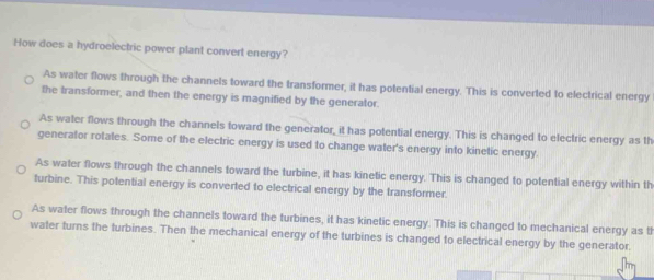 How does a hydroelectric power plant convert energy?
As water flows through the channels toward the transformer, it has potential energy. This is converted to electrical energy
the transformer, and then the energy is magnified by the generator.
As water flows through the channels toward the generator_ it has potential energy. This is changed to electric energy as th
generator rotales. Some of the electric energy is used to change water's energy into kinetic energy.
As water flows through the channels toward the turbine, it has kinetic energy. This is changed to potential energy within th
turbine. This potential energy is converted to electrical energy by the transformer.
As water flows through the channels toward the turbines, it has kinetic energy. This is changed to mechanical energy as th
water turns the turbines. Then the mechanical energy of the turbines is changed to electrical energy by the generator.