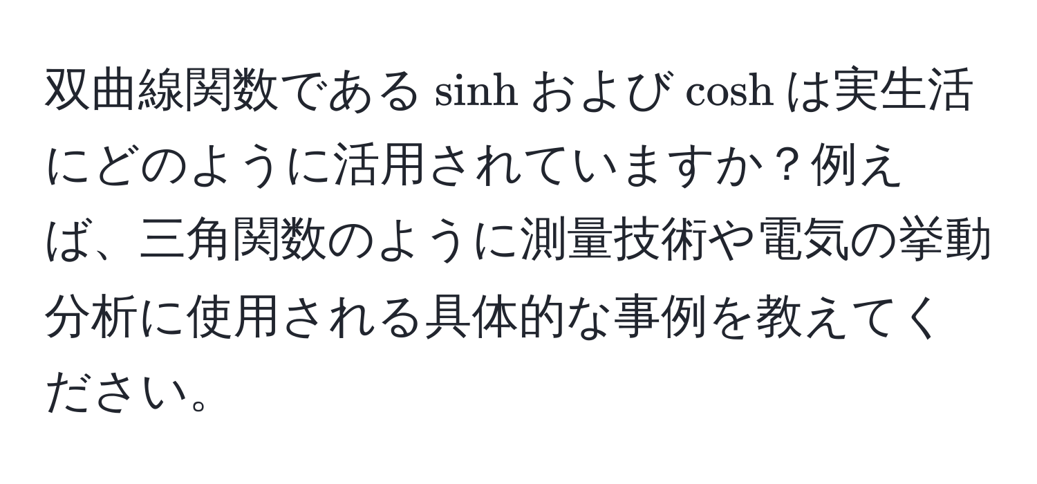 双曲線関数である$sinh$および$cosh$は実生活にどのように活用されていますか？例えば、三角関数のように測量技術や電気の挙動分析に使用される具体的な事例を教えてください。