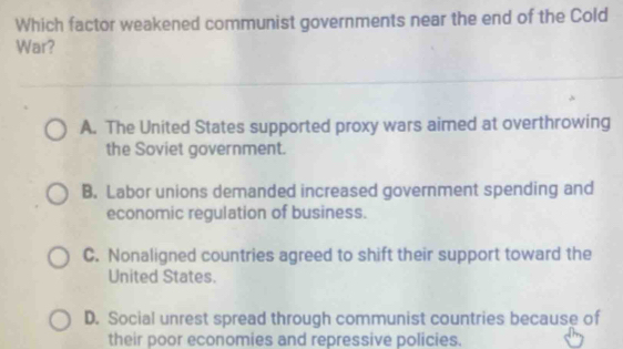 Which factor weakened communist governments near the end of the Cold
War?
A. The United States supported proxy wars aimed at overthrowing
the Soviet government.
B. Labor unions demanded increased government spending and
economic regulation of business.
C. Nonaligned countries agreed to shift their support toward the
United States.
D. Social unrest spread through communist countries because of
their poor economies and repressive policies.