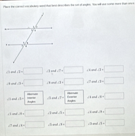 Place the correct vocabulary word that best diescribes the set of angles. Yas will use some more than once
∠ 1 and a· □ ∠ 2 and a=□° ∠ 4 and a· □
∠ 6 and asqrt(□ ) ∠ 3 and a· □ ∠ 1 and a=□
Aberevate 
Aternuate Iinterior ∠ 5 and ∠ 1= Exterar ∠ 4 end ∠ 6=□
∠ 1 and ∠ b= Angles 
Angles
∠ 1 and ∠ 6=□ ∠ 2 and ∠ 5=□ ∠ 4 and ∠ 3=□
∠ 1 and ∠ 4=□ ∠ 5 and ∠ 8=□ ∠ 3 and △ =□