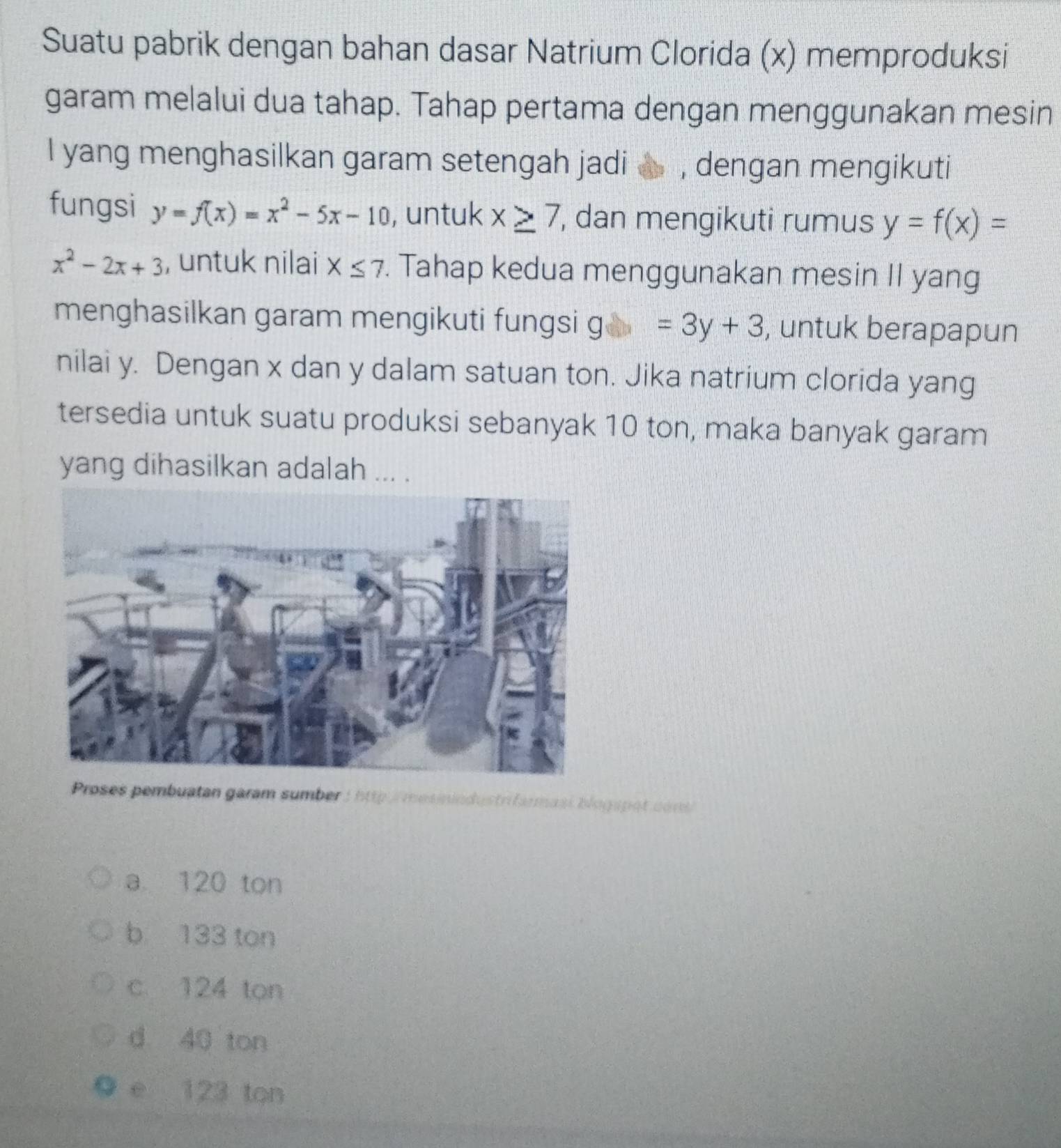 Suatu pabrik dengan bahan dasar Natrium Clorida (x) memproduksi
garam melalui dua tahap. Tahap pertama dengan menggunakan mesin
I yang menghasilkan garam setengah jadi , dengan mengikuti
fungsi y=f(x)=x^2-5x-10 , untuk x≥ 7 , dan mengikuti rumus y=f(x)=
x^2-2x+3 , untuk nilai X≤ 7. Tahap kedua menggunakan mesin II yang
menghasilkan garam mengikuti fungsi g g=3y+3 , untuk berapapun
nilai y. Dengan x dan y dalam satuan ton. Jika natrium clorida yang
tersedia untuk suatu produksi sebanyak 10 ton, maka banyak garam
yang dihasilkan adalah ... .
Proses pembuatan garam sumber :http mesinindustrifarmasi blogapat cons
a 120 ton
b 133 ton
c 124 ton
d 40 ton
e 123 ton