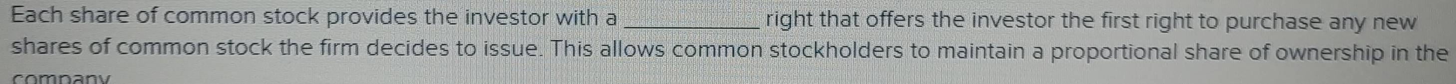 Each share of common stock provides the investor with a _right that offers the investor the first right to purchase any new 
shares of common stock the firm decides to issue. This allows common stockholders to maintain a proportional share of ownership in the 
comnany