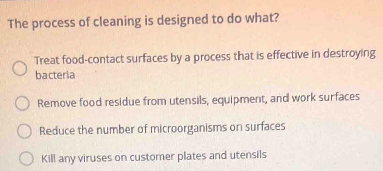 The process of cleaning is designed to do what?
Treat food-contact surfaces by a process that is effective in destroying
bacteria
Remove food residue from utensils, equipment, and work surfaces
Reduce the number of microorganisms on surfaces
Kill any viruses on customer plates and utensils