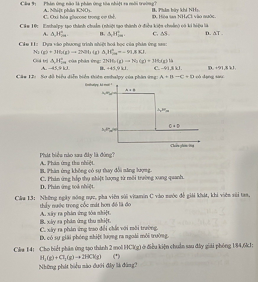 Cầâu 9: Phản ứng nào là phản ứng tỏa nhiệt ra môi trường?
A. Nhiệt phân KNO_3. B. Phân hủy khí NH₃.
C. Oxi hóa glucose trong cơ thể. D. Hòa tan NH₄Cl vào nước.
Câu 10: Enthalpy tạo thành chuẩn (nhiệt tạo thành ở điều kiện chuẩn) có kí hiệu là
A. △ _rH_(298)^0. B. △ _fH_(298)^0. C. △ S. D. △ T.
Câu 11: Dựa vào phương trình nhiệt hoá học của phản ứng sau:
N_2(g)+3H_2(g)to 2NH_3 (g) △ _rH_(298)^0=-91,8KJ.
Giá trị △ _rH_(298)^0 của phản ứng: 2NH_3(g)to N_2(g)+3H_2(g)la
A. -45,9 kJ. B. +45,9kJ. C. −91,8 kJ. D. +91,8 kJ.
Câu 12: Sơ đồ biểu diễn biến thiên enthalpy của phản ứng: A+Bto C+D có dạng sau:
Phát biểu nào sau đây là đúng?
A. Phản ứng thu nhiệt.
B. Phản ứng không có sự thay đổi năng lượng.
C. Phản ứng hấp thụ nhiệt lượng từ môi trường xung quanh.
D. Phản ứng toả nhiệt.
Câu 13: Những ngày nóng nực, pha viên sủi vitamin C vào nước đề giải khát, khi viên sủi tan,
thấy nước trong cốc mát hơn đó là do
A. xảy ra phản ứng tỏa nhiệt.
B. xảy ra phản ứng thu nhiệt.
C. xảy ra phản ứng trao đổi chất với môi trường.
D. có sự giải phóng nhiệt lượng ra ngoài môi trường.
Câu 14: Cho biết phản ứng tạo thành 2 mol HCl(g) ở điều kiện chuẩn sau đây giải phóng 184,6kJ:
H_2(g)+Cl_2(g)to 2HCl(g) (*)
Những phát biểu nào dưới đây là đúng?