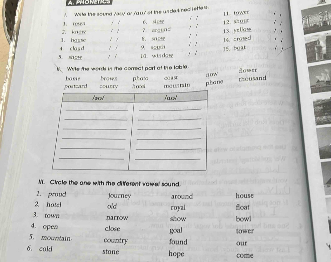 PHONETICS
I. Write the sound /əʊ/ or /αʊ/ of the underlined letters.
1. town / / 6. slow / / 11. tower 1 1
2. know / / 7. around / / 12. shout 1 1
3. house / / 8. snow / / 13. yellow 1 1
4. cloud / / 9, south / / 14. crowd
5. show / / 10. window / / 15. boat 1
1. Write the words in the correct part of the table.
home brown photo coast now flower
postcard county hotel mountain phone thousand
III. Circle the one with the different vowel sound.
1. proud journey around house
2. hotel float
old royal
3. town narrow show bowl
4. open close
goal tower
5. mountain country found
our
6. cold stone
hope come