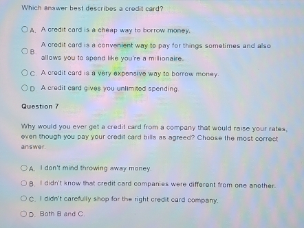 Which answer best describes a credit card?
A. A credit card is a cheap way to borrow money.
A credit card is a convenient way to pay for things sometimes and also
B.
allows you to spend like you're a millionaire.
C. A credit card is a very expensive way to borrow money.
D. A credit card gives you unlimited spending.
Question 7
Why would you ever get a credit card from a company that would raise your rates,
even though you pay your credit card bills as agreed? Choose the most correct
answer.
A. I don't mind throwing away money.
B I didn't know that credit card companies were different from one another.
C I didn't carefully shop for the right credit card company.
D. Both B and C.