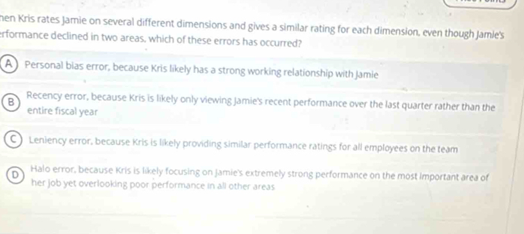 hen Kris rates Jamie on several different dimensions and gives a similar rating for each dimension, even though Jamle's
erformance declined in two areas, which of these errors has occurred?
A Personal bias error, because Kris likely has a strong working relationship with Jamie
B Recency error, because Kris is likely only viewing Jamie's recent performance over the last quarter rather than the
entire fiscal year
C) Leniency error, because Kris is likely providing similar performance ratings for all employees on the team
D Halo error, because Kris is likely focusing on Jamie's extremely strong performance on the most Important area of
her job yet overlooking poor performance in all other areas