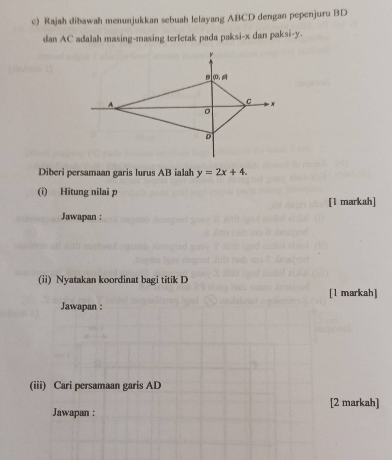 Rajah dibawah menunjukkan sebuah lelayang ABCD dengan pepenjuru BD
dan AC adalah masing-masing terletak pada paksi-x dan paksi-y.
Diberi persamaan garis lurus AB ialah y=2x+4.
(i) Hitung nilai p
[1 markah]
Jawapan :
(ii) Nyatakan koordinat bagi titik D
[1 markah]
Jawapan :
(iii) Cari persamaan garis AD
[2 markah]
Jawapan :