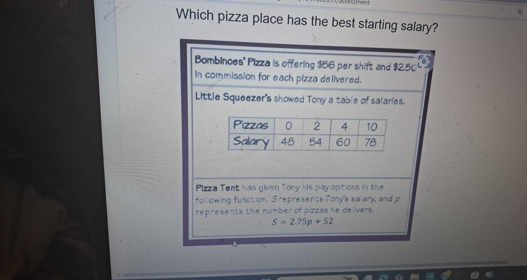 rassessment
Which pizza place has the best starting salary?
Bombinoes' Pizza is offering $56 per shift and $2.50°
in commission for each pizza delivered.
Little Squeezer's showed Tony a table of salaries.
Pizza Tent has given Tony his pay options in the
following function. S represents Tony's salary, and p
represents the number of pizzas he delivers.
S=2.75p+52