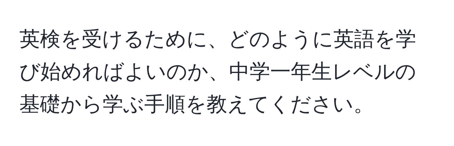 英検を受けるために、どのように英語を学び始めればよいのか、中学一年生レベルの基礎から学ぶ手順を教えてください。