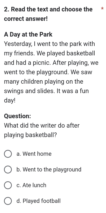 Read the text and choose the *
correct answer!
A Day at the Park
Yesterday, I went to the park with
my friends. We played basketball
and had a picnic. After playing, we
went to the playground. We saw
many children playing on the
swings and slides. It was a fun
day!
Question:
What did the writer do after
playing basketball?
a. Went home
b. Went to the playground
c. Ate lunch
d. Played football