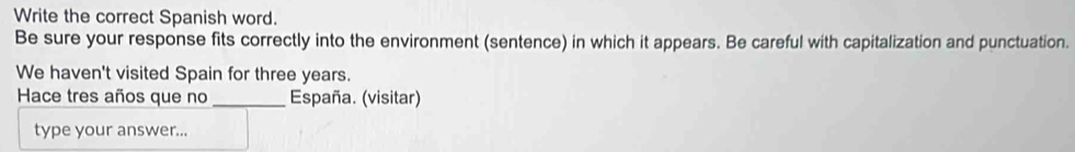 Write the correct Spanish word. 
Be sure your response fits correctly into the environment (sentence) in which it appears. Be careful with capitalization and punctuation. 
We haven't visited Spain for three years. 
Hace tres años que no _España. (visitar) 
type your answer...