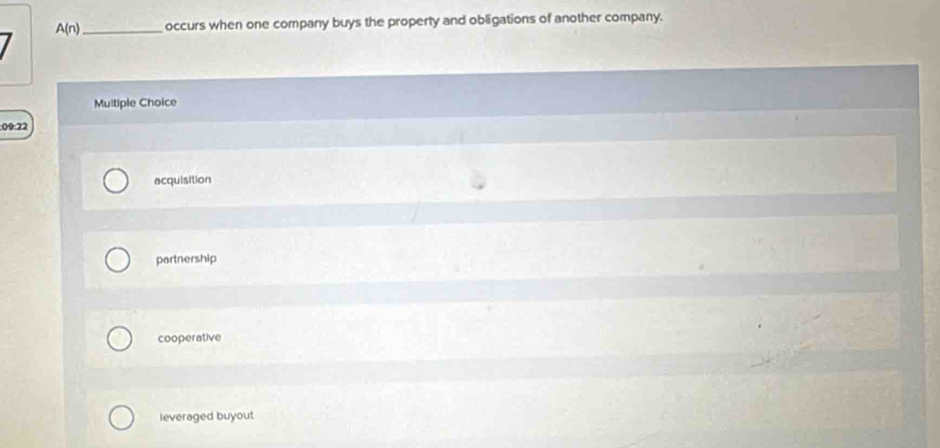 A(n) _ occurs when one company buys the property and obligations of another company.
Multiple Choice
09:22
acquisition
partnership
cooperative
leveraged buyout