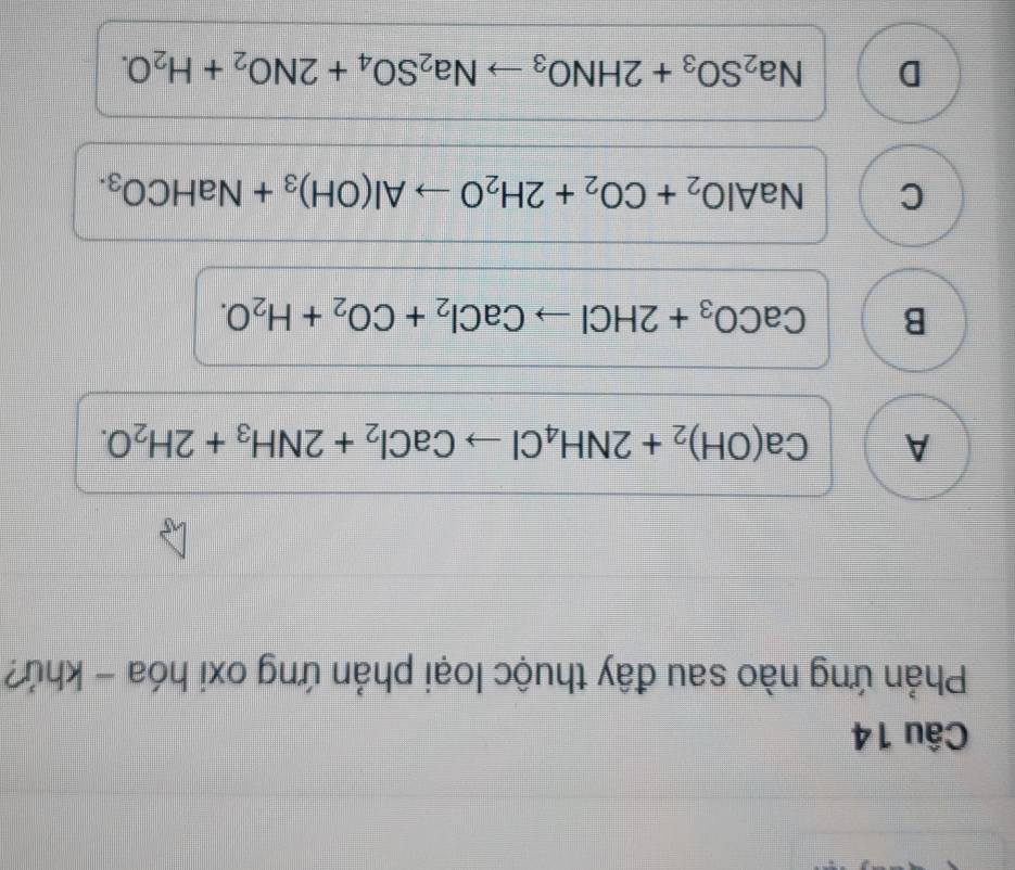 Phản ứng nào sau đây thuộc loại phản ứng oxi hóa - khứ?
A Ca(OH)_2+2NH_4Clto CaCl_2+2NH_3+2H_2O.
B CaCO_3+2HClto CaCl_2+CO_2+H_2O.
C NaAlO_2+CO_2+2H_2Oto Al(OH)_3+NaHCO_3.
D Na_2SO_3+2HNO_3to Na_2SO_4+2NO_2+H_2O.