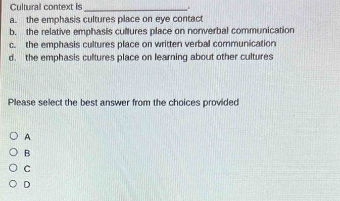 Cultural context is_
.
a. the emphasis cultures place on eye contact
b. the relative emphasis cultures place on nonverbal communication
c. the emphasis cultures place on written verbal communication
d. the emphasis cultures place on learning about other cultures
Please select the best answer from the choices provided
A
B
C
D