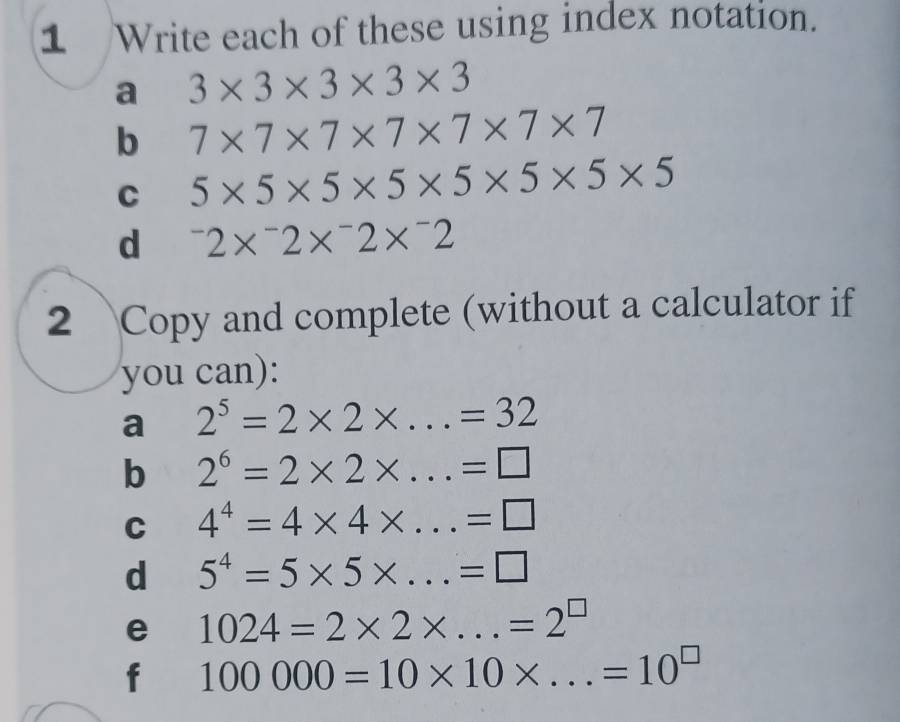 Write each of these using index notation. 
a 3* 3* 3* 3* 3
b 7* 7* 7* 7* 7* 7* 7
C 5* 5* 5* 5* 5* 5* 5* 5
d^-2*^-2*^-2*^-2
2 Copy and complete (without a calculator if 
you can): 
a 2^5=2* 2* ...=32
b 2^6=2* 2* ...=□ _ 
C 4^4=4* 4* ...=□ _ 
d 5^4=5* 5* _  =□
e 1024=2* 2* ...=2^(□) _ 
f 100000=10* 10* ...=10^(□) _