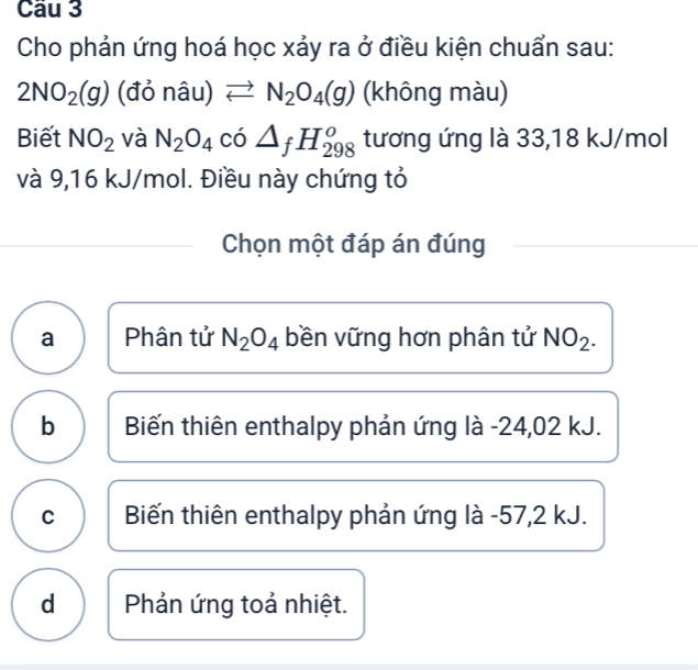 Cầu 3
Cho phản ứng hoá học xảy ra ở điều kiện chuẩn sau:
2NO_2(g) (đỏ nâu) leftharpoons N_2O_4(g) (không màu)
Biết NO_2 và N_2O_4 có △ _fH_(298)^o tương ứng là 33,18 kJ/mol
và 9,16 kJ/mol. Điều này chứng tỏ
Chọn một đáp án đúng
a Phân tử N_2O_4 bền vững hơn phân tử NO_2.
b Biến thiên enthalpy phản ứng là -24,02 kJ.
C Biến thiên enthalpy phản ứng là - 57,2 kJ.
d Phản ứng toả nhiệt.