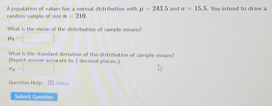 A population of values has a normal distribution with mu =243.5 and sigma =15.5. You intend to draw a 
random sample of size n=210. 
What is the mean of the distribution of sample means?
mu _x=□
What is the standard deviation of the distribution of sample means? 
(Report answer accurate to 2 decimal places.)
sigma _x=□
Question Help: * Video 
Submit Question