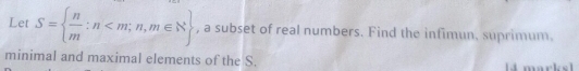 Let S=  n/m :n , a subset of real numbers. Find the infimun. suprimum. 
minimal and maximal elements of the S.