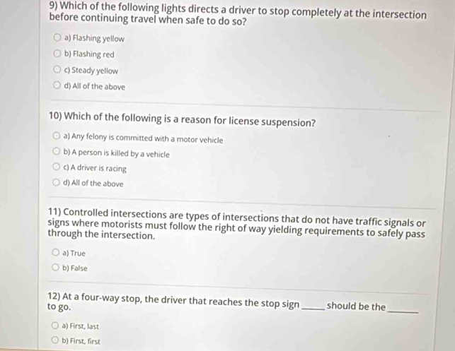 Which of the following lights directs a driver to stop completely at the intersection
before continuing travel when safe to do so?
a) Flashing yellow
b) Flashing red
c) Steady yellow
d) All of the above
10) Which of the following is a reason for license suspension?
a) Any felony is committed with a motor vehicle
b) A person is killed by a vehicle
c) A driver is racing
d) All of the above
11) Controlled intersections are types of intersections that do not have traffic signals or
signs where motorists must follow the right of way yielding requirements to safely pass
through the intersection.
a) True
b) False
12) At a four-way stop, the driver that reaches the stop sign _should be the
to go.
_
a) First, last
b) First, first