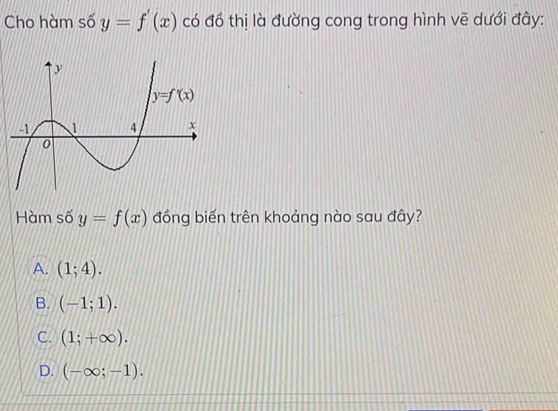 Cho hàm số y=f'(x) có đồ thị là đường cong trong hình vẽ dưới đây:
Hàm số y=f(x) đồng biến trên khoảng nào sau đây?
A. (1;4).
B. (-1;1).
C. (1;+∈fty ).
D. (-∈fty ;-1).