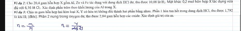 Vi dụ 2: Cho 20, 4 gam hỗn hợp X gồm Al, Zn và Fe tác dụng với dung dịch HCl dự, thu được 10,08 lít H₂. Mặt khác 0,2 mol hôn hợp X tắc dụng vừa 
đủ với 6,16 lít Ch. Xác định phần trăm theo khối lượng của Al trong X. 
Ví dụ 3: Chia m gam hỗn hợp hai kim loại X, Y có hóa trị không đổi thành hai phần bằng nhau. Phần 1 hòa tan hết trong dung dịch HCl, thu được 1,792
lít khí H₂ (đktc). Phần 2 nung trong oxygen dư, thu được 2,84 gam hỗn hợp các oxide. Xác định giá trị của m.
n=