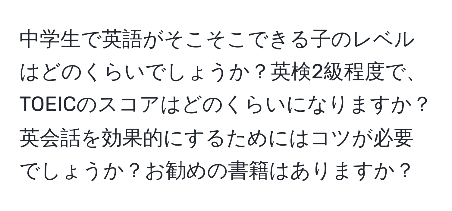 中学生で英語がそこそこできる子のレベルはどのくらいでしょうか？英検2級程度で、TOEICのスコアはどのくらいになりますか？英会話を効果的にするためにはコツが必要でしょうか？お勧めの書籍はありますか？