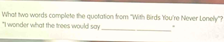 What two words complete the quotation from "With Birds You're Never Lonely"? 
"I wonder what the trees would say_ 
"