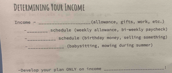 Determining Your Income 
Income - _(allowance, gifts, work, etc.) 
-_ schedule (weekly allowance, bi-weekly paycheck) 
_schedule (birthday money, selling something) 
- _(babysitting, mowing during summer) 
-Develop your plan ONLY on income _!