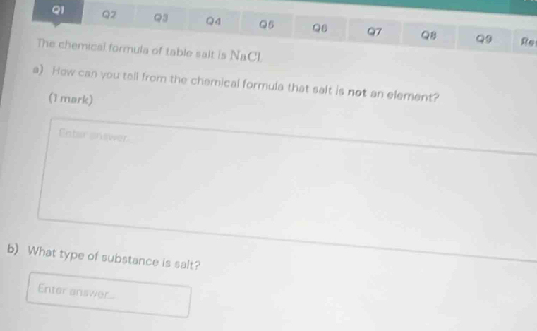 Re
The chemical formula of table salt is NaCL
a). How can you tell from the chemical formula that salt is not an element?
(1 mark)
Fater snewer
b) What type of substance is salt?
Enter answer...