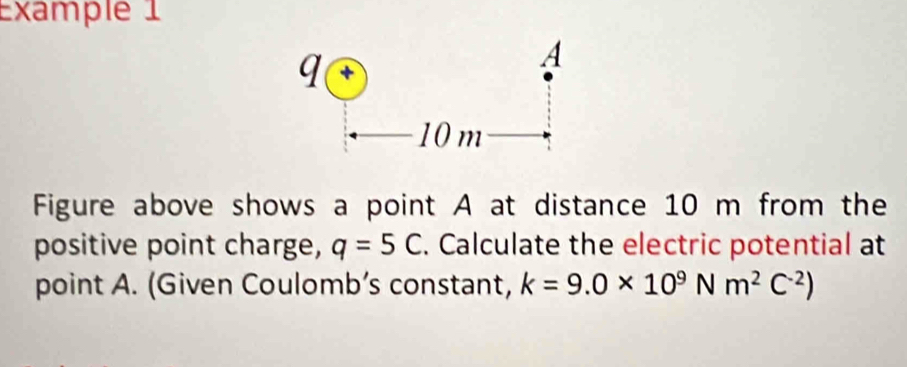 Example 1 
Figure above shows a point A at distance 10 m from the 
positive point charge, q=5C. Calculate the electric potential at 
point A. (Given Coulomb’s constant, k=9.0* 10^9Nm^2C^(-2))