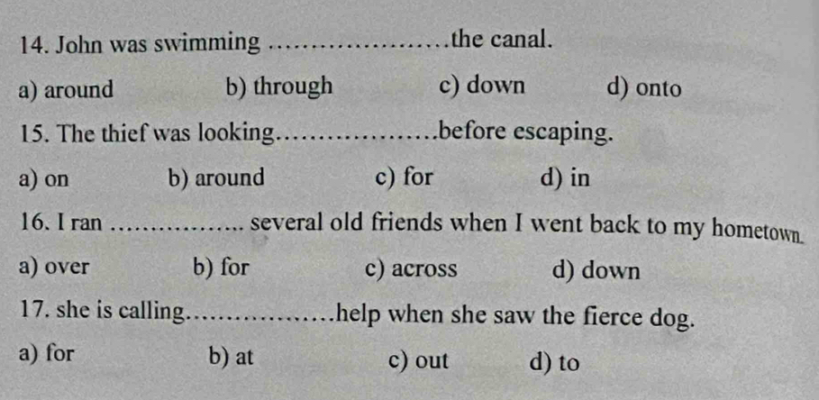 John was swimming _the canal.
a) around b) through c) down d) onto
15. The thief was looking_ before escaping.
a) on b) around c) for d) in
16. I ran _several old friends when I went back to my hometown.
a) over b) for c) across d) down
17. she is calling._ help when she saw the fierce dog.
a) for b) at c) out d) to