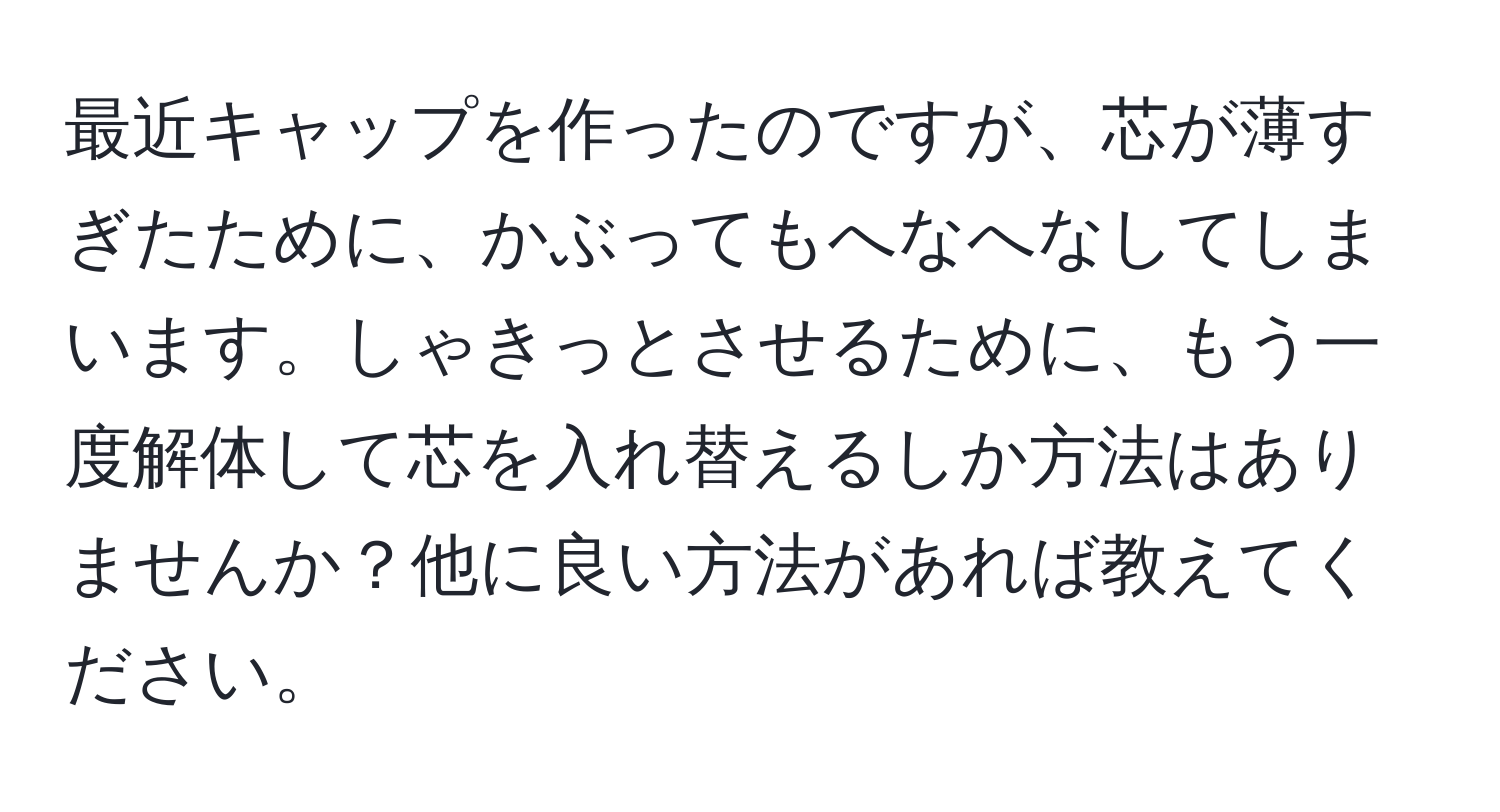 最近キャップを作ったのですが、芯が薄すぎたために、かぶってもへなへなしてしまいます。しゃきっとさせるために、もう一度解体して芯を入れ替えるしか方法はありませんか？他に良い方法があれば教えてください。