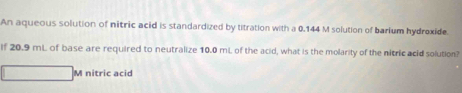 An aqueous solution of nitric acid is standardized by titration with a 0.144 M solution of barium hydroxide. 
If 20.9 mL of base are required to neutralize 10.0 mL of the acid, what is the molarity of the nitric acid solution? 
M nitric acid