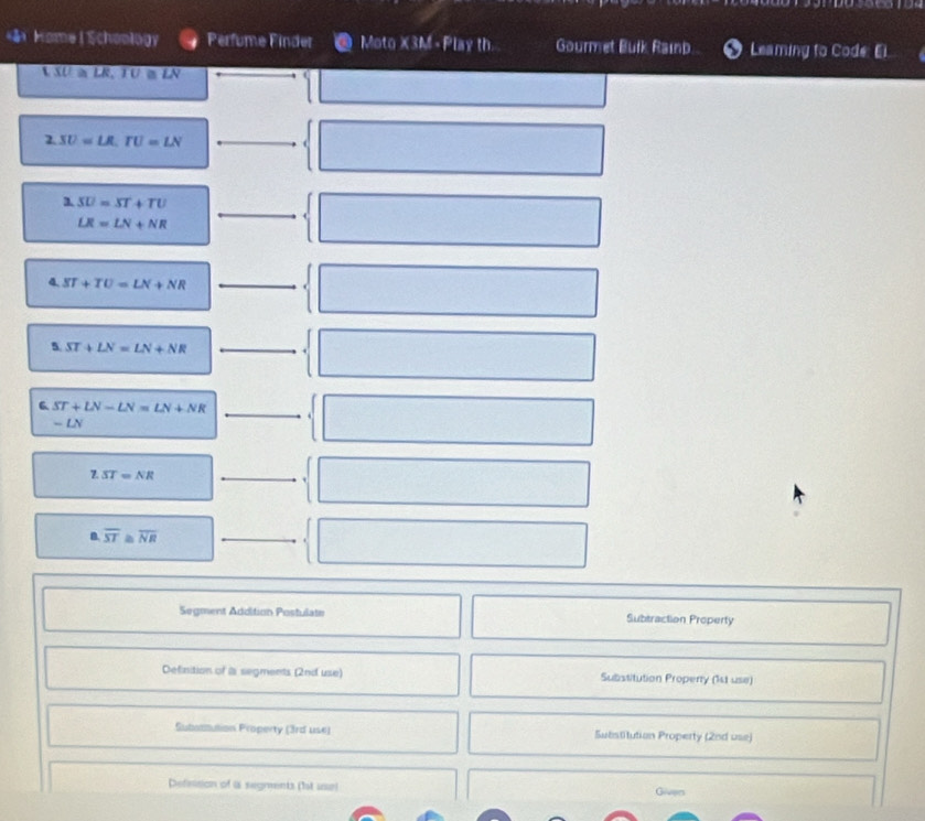 ā Home| Schoology Perfume Finder Moto X3M - Play th Gourmet Bulk Rainb Leaming to Code: Ei 
L SU a LR, TU « LN 
2. SU=LR, TU=LN
3. SU=ST+TU
LR=LN+NR
4 ST+TU=LN+NR
5 ST+LN=LN+NR
6 ST+LN-LN=LN+NR
- LN 
Z. ST=NR
B. overline ST 2 overline NR
Segment Addition Postulate Subtraction Property 
Definition of is segments (2nd use) Substitution Properry (1st use) 
Subostution Property (3rd use) Substitution Property (2nd use) 
Definition of is segments (1st use) Given