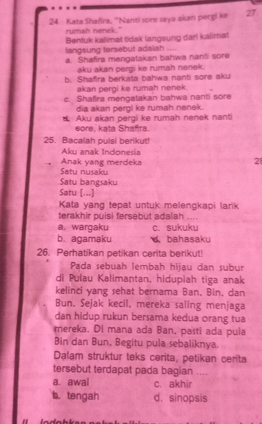 Kata Shafira, "Nanti sore saya akan pergi ke 27.
rumah nenek."
Bentuk kalimat tidak langsung dari kalimat
langsung tersebut adalah ....
a. Shafira mengatakan bahwa nanti sore
aku akan pergi ke rumah nenek.
b. Shafira berkata bahwa nanti sore aku
akan pergi ke rumah nenek.
c. Shafira mengatakan bahwa nanti sore
dia akan pergl ke rumah nenek.
Aku akan pergi ke rumah nenek nanti
sore, kata Shafira.
25. Bacalah puisi berikut!
Aku anak Indonesia
Anak yang merdeka 28
Satu nusaku
Satu bangsaku
Satu [...]
Kata yang tepat untuk melengkapi larik
terakhir puisi tersebut adalah ....
a. wargaku c. sukuku
b. agamaku d bahasaku
26. Perhatikan petikan cerita berikut!
Pada sebuah lembah hijau dan subur
di Pulau Kalimantan, hiduplah tiga anak
kelinci yang sehat bernama Ban, Bin, dan
Bun. Sejak kecil, mereka saling menjaga
dan hidup rukun bersama kedua orang tua
mereka. Di mana ada Ban, pasti ada pula
Bin dan Bun. Begitu pula sebaliknya.
Dalam struktur teks cerita, petikan cerita
tersebut terdapat pada bagian ....
a. awal c. akhir
b. tengah d. sinopsis