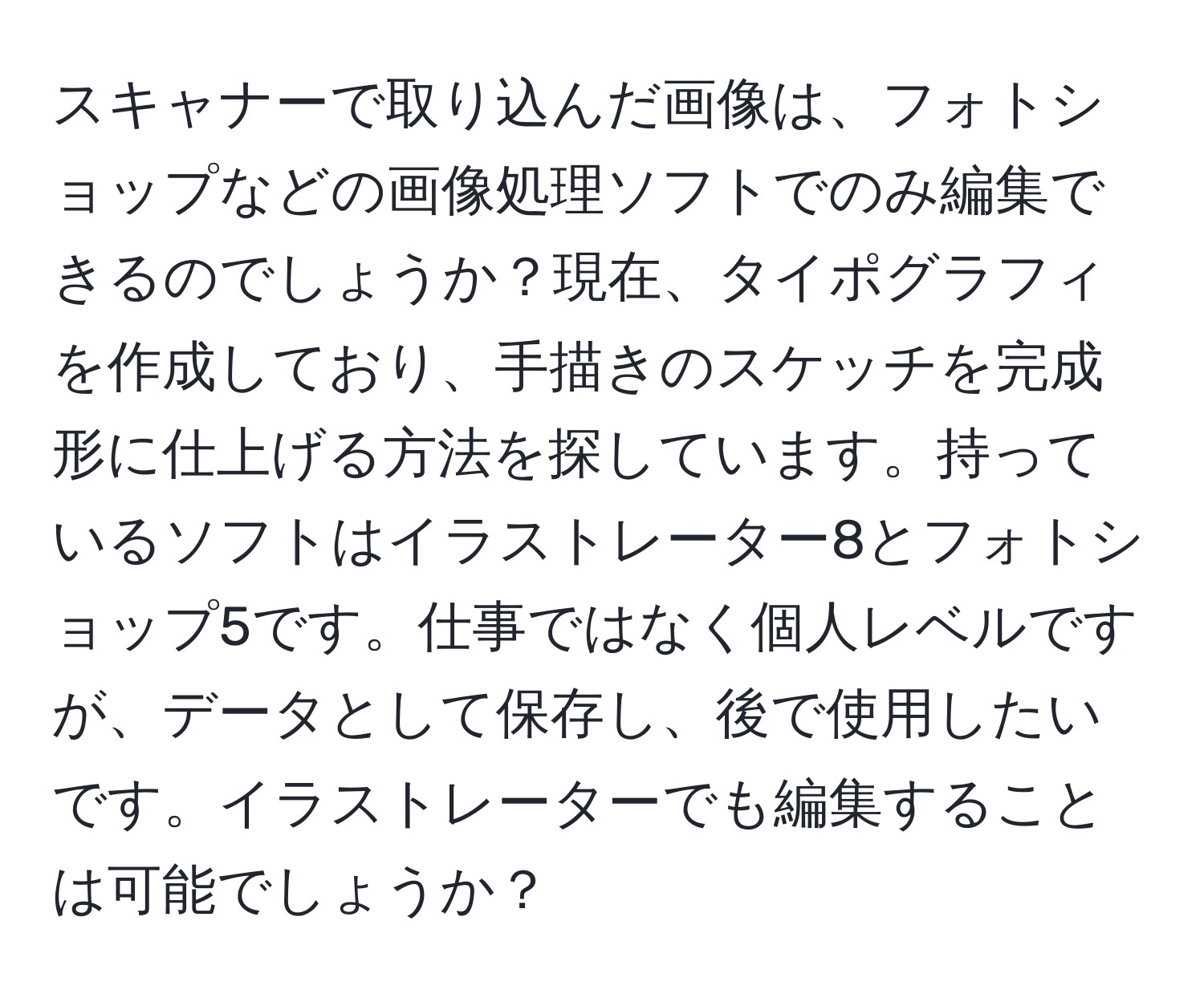 スキャナーで取り込んだ画像は、フォトショップなどの画像処理ソフトでのみ編集できるのでしょうか？現在、タイポグラフィを作成しており、手描きのスケッチを完成形に仕上げる方法を探しています。持っているソフトはイラストレーター8とフォトショップ5です。仕事ではなく個人レベルですが、データとして保存し、後で使用したいです。イラストレーターでも編集することは可能でしょうか？