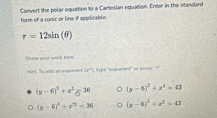 Convert the polar equation to a Cartesian equation. Enter in the standard
form of a conic or line if applicable.
r=12sin (θ )
Show your work here
Hiot To add an exponent (x^2) type "exponent" or press ''A''
(y-6)^2+x^2=36
(y-6)^2+x^4=43
(y-6)^2+x^(72)=36
(y-6)^2+x^2=43