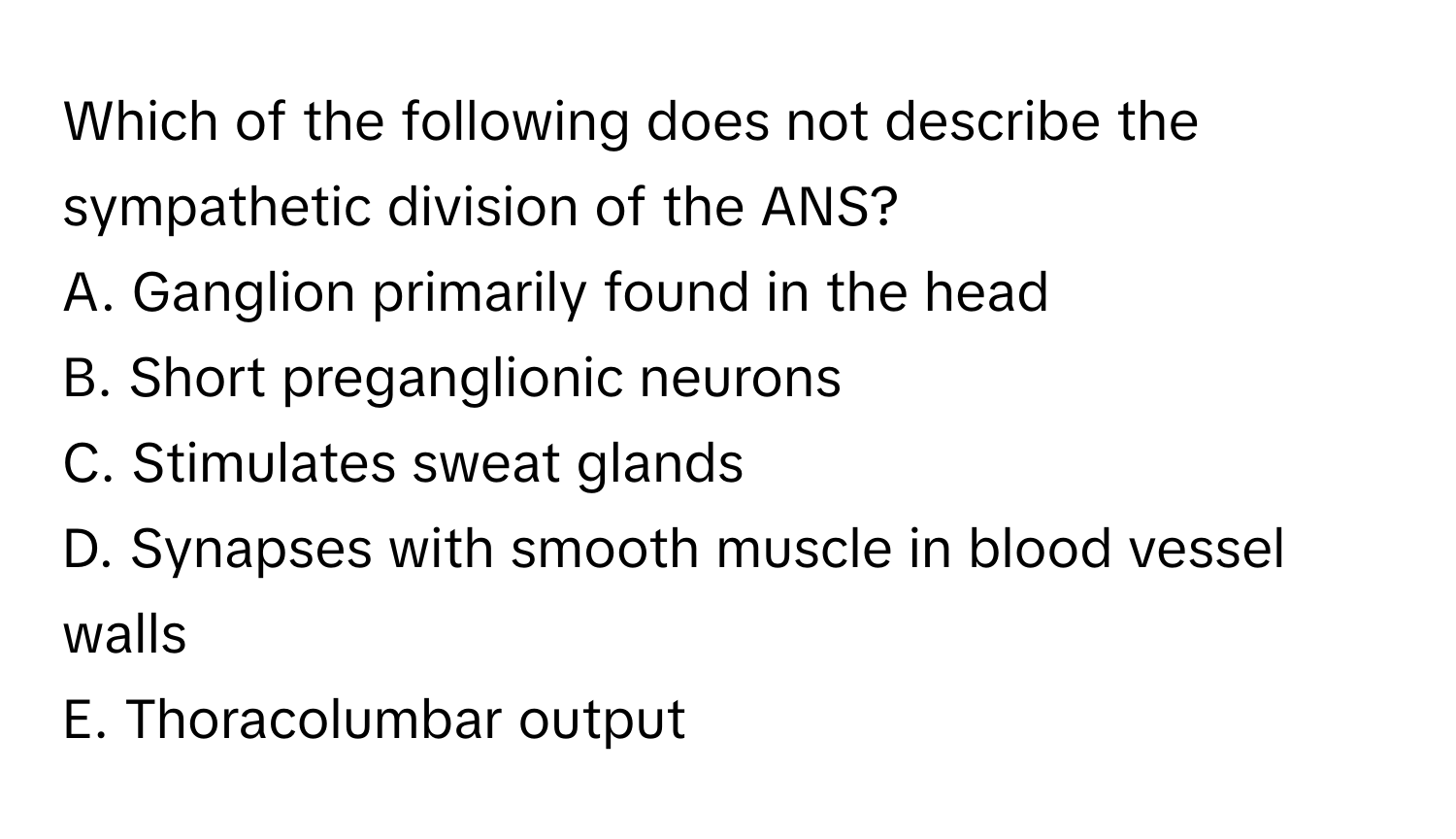 Which of the following does not describe the sympathetic division of the ANS?

A. Ganglion primarily found in the head
B. Short preganglionic neurons
C. Stimulates sweat glands
D. Synapses with smooth muscle in blood vessel walls
E. Thoracolumbar output