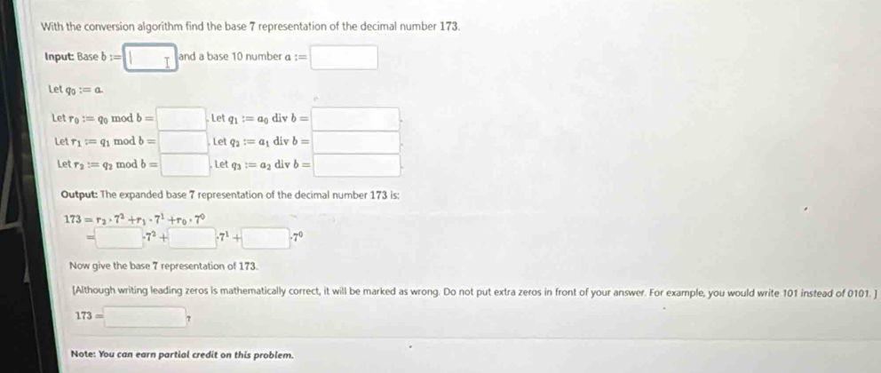 With the conversion algorithm find the base 7 representation of the decimal number 173. 
Input: Base b:=□ andabase10numbe a 1:=□
Let q_0:=a. 
Let r_0:=q_0 mod b=□ Let q_1:=a_0 div b=□. 
Let r_1=q_1 mod b=□ Let q_2:=a_1 div b=□
Let r_2:=q_2 mod b=□ Let q_3:=a_2 div b=□
Output: The expanded base 7 representation of the decimal number 173 is:
173=r_2· 7^2+r_1· 7^1+r_0· 7^0
 _  -7^2+□ .7^1+□ .7^0
Now give the base 7 representation of 173. 
[Although writing leading zeros is mathematically correct, it will be marked as wrong. Do not put extra zeros in front of your answer. For example, you would write 101 instead of 0101. ]
173=□ 7
Note: You can earn partial credit on this problem.