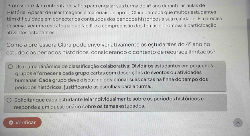 Professora Clara enfrenta desafios para engajar sua turma do 4° ano durante as aulas de 
História. Apesar de usar imagens e materiais de apoio, Clara percebe que muitos estudantes 
têm dificuldade em conectar os conteúdos dos períodos históricos à sua realidade. Ela precisa 
desenvolver uma estratégia que facilite a compreensão dos temas e promova a participação 
ativa dos estudantes. 
Como a professora Clara pode envolver ativamente os eștudantes do 4° ano no 
estudo dos períodos históricos, considerando o contexto de recursos limitados? 
Usar uma dinâmica de classificação colaborativa: Dividir os estudantes em pequenos 
grupos e fornecer a cada grupo cartas com descrições de eventos ou atividades 
humanas. Cada grupo deve discutir e posicionar suas cartas na linha do tempo dos 
períodos históricos, justificando as escolhas para a turma. 
Solicitar que cada estudante leia individualmente sobre os períodos históricos e 
responda a um questionário sobre os temas estudados. 
Verificar ^